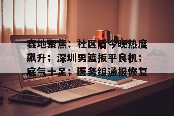 爱游戏AYX APP下载关于赛地聚焦：社区盾今晚热度飙升；深圳男篮扳平良机；底气十足；医务组通报恢复的信息